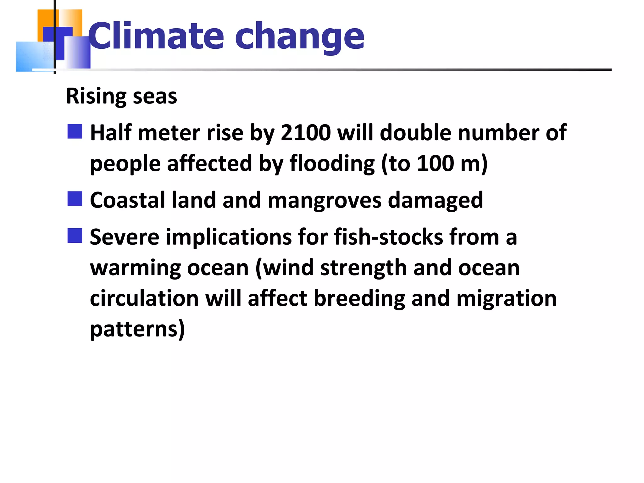 Climate change Rising seas Half meter rise by 2100 will double number of people affected by flooding (to 100 m) Coastal land and mangroves damaged Severe implications for fish-stocks from a warming ocean (wind strength and ocean circulation will affect breeding and migration patterns) 