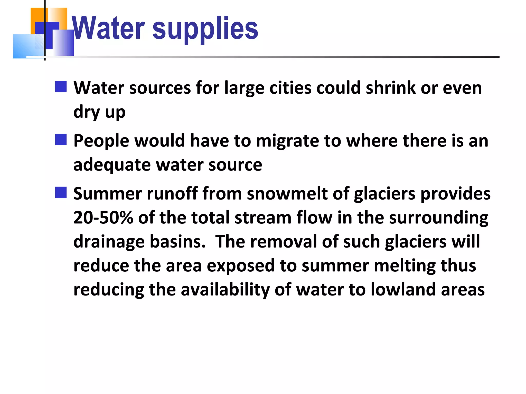 Water supplies Water sources for large cities could shrink or even dry up  People would have to migrate to where there is an adequate water source Summer runoff from snowmelt of glaciers provides 20-50% of the total stream flow in the surrounding drainage basins.  The removal of such glaciers will reduce the area exposed to summer melting thus reducing the availability of water to lowland areas 