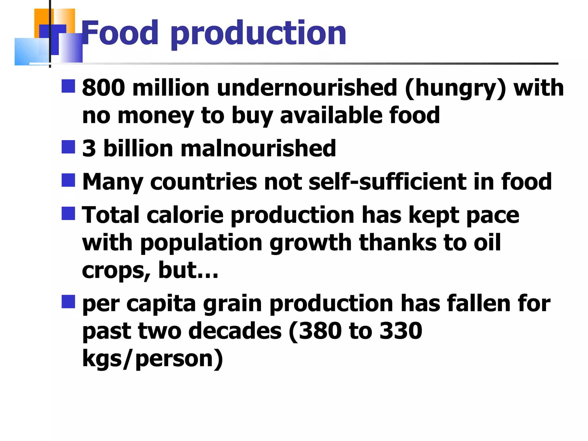 Food production 800 million undernourished (hungry) with no money to buy available food 3 billion malnourished Many countries not self-sufficient in food Total calorie production has kept pace with population growth thanks to oil crops, but… per capita grain production has fallen for past two decades (380 to 330 kgs/person) 