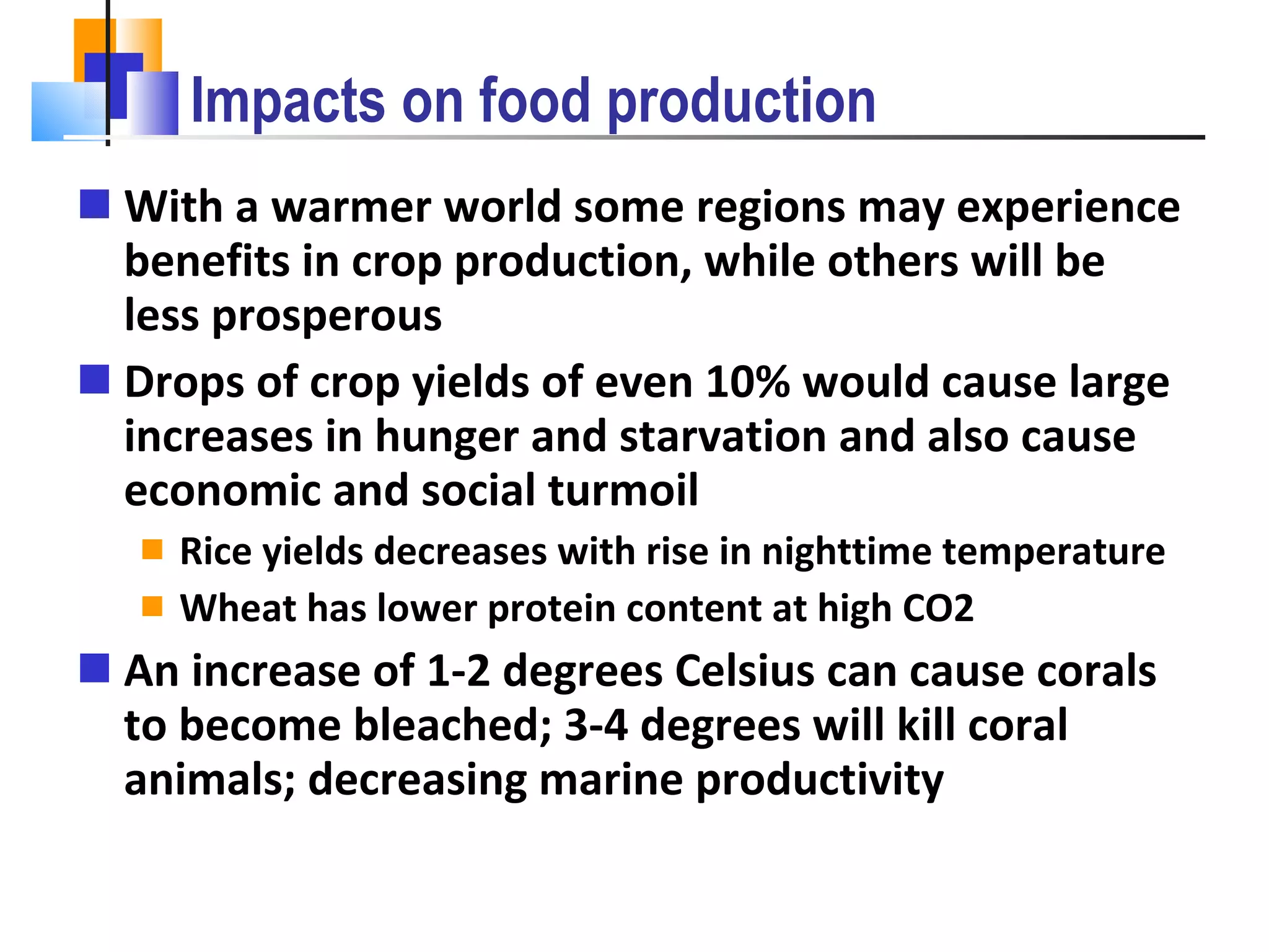Impacts on food production With a warmer world some regions may experience benefits in crop production, while others will be less prosperous Drops of crop yields of even 10% would cause large increases in hunger and starvation and also cause economic and social turmoil Rice yields decreases with rise in nighttime temperature Wheat has lower protein content at high CO2 An increase of 1-2 degrees Celsius can cause corals to become bleached; 3-4 degrees will kill coral animals; decreasing marine productivity 