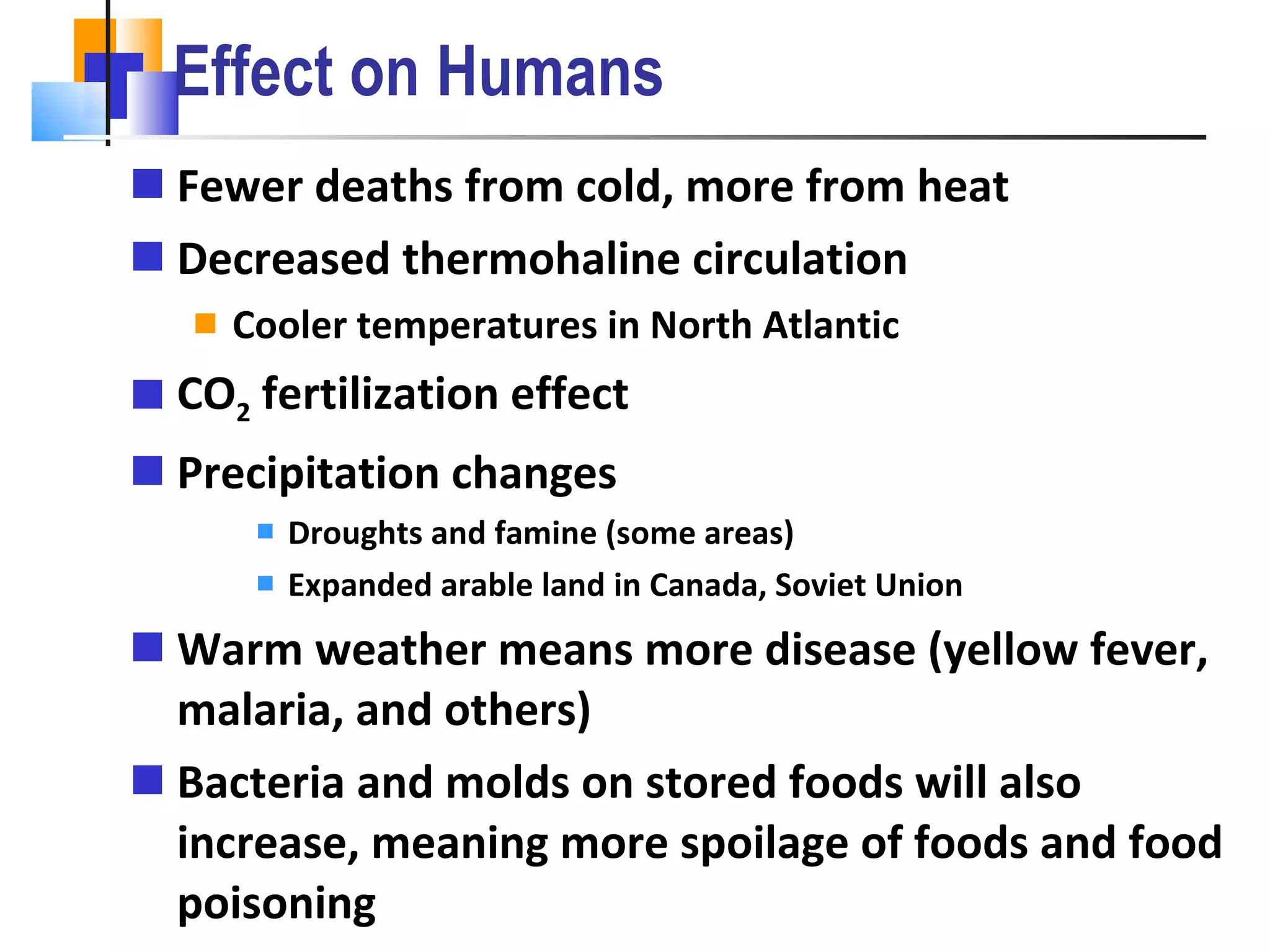 Effect on Humans Fewer deaths from cold, more from heat Decreased thermohaline circulation Cooler temperatures in North Atlantic CO 2  fertilization effect Precipitation changes Droughts and famine (some areas) Expanded arable land in Canada, Soviet Union Warm weather means more disease (yellow fever, malaria, and others) Bacteria and molds on stored foods will also increase, meaning more spoilage of foods and food poisoning 