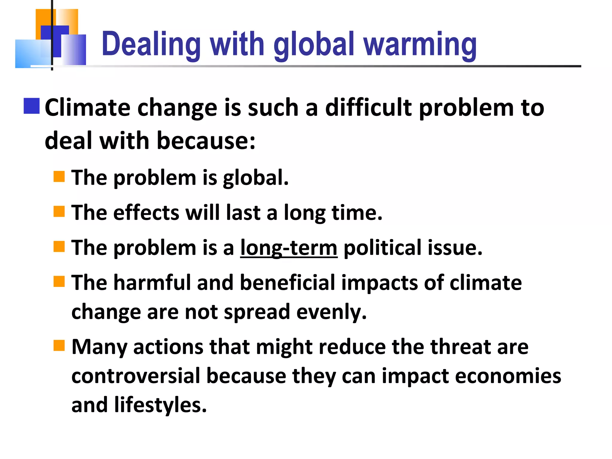 Dealing with global warming Climate change is such a difficult problem to deal with because: The problem is global. The effects will last a long time. The problem is a  long-term  political issue. The harmful and beneficial impacts of climate change are not spread evenly. Many actions that might reduce the threat are controversial because they can impact economies and lifestyles. 