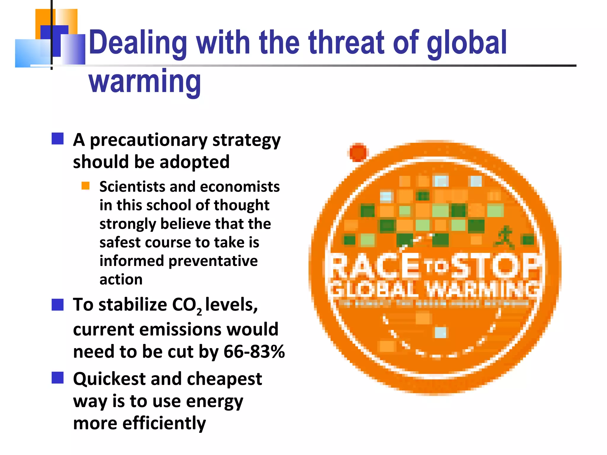 Dealing with the threat of global warming A precautionary strategy should be adopted Scientists and economists in this school of thought strongly believe that the safest course to take is informed preventative action To stabilize CO 2  levels, current emissions would need to be cut by 66-83%  Quickest and cheapest way is to use energy more efficiently Many people oppose placing stringent Immigration policies for moral reasons 