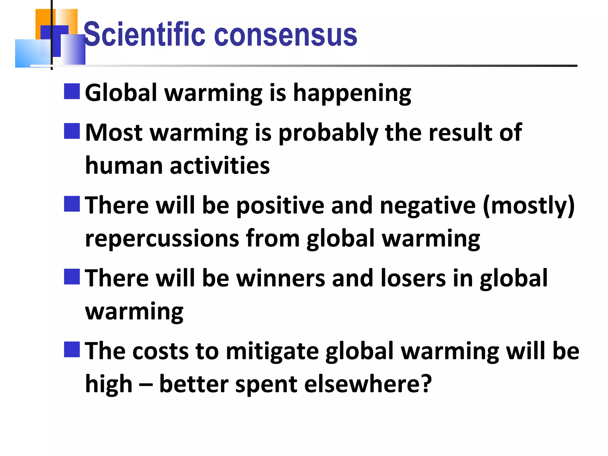 Scientific consensus Global warming is happening Most warming is probably the result of human activities There will be positive and negative (mostly) repercussions from global warming There will be winners and losers in global warming The costs to mitigate global warming will be high – better spent elsewhere? 