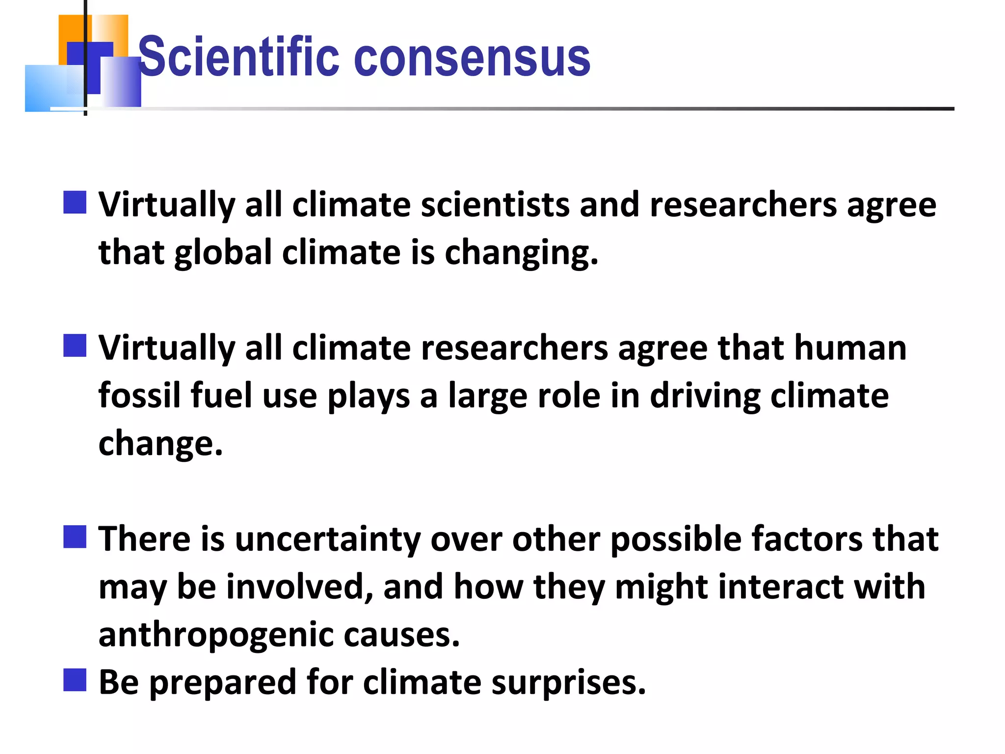 Scientific consensus Virtually all climate scientists and researchers agree that global climate is changing. Virtually all climate researchers agree that human fossil fuel use plays a large role in driving climate change. There is uncertainty over other possible factors that may be involved, and how they might interact with anthropogenic causes. Be prepared for climate surprises. 