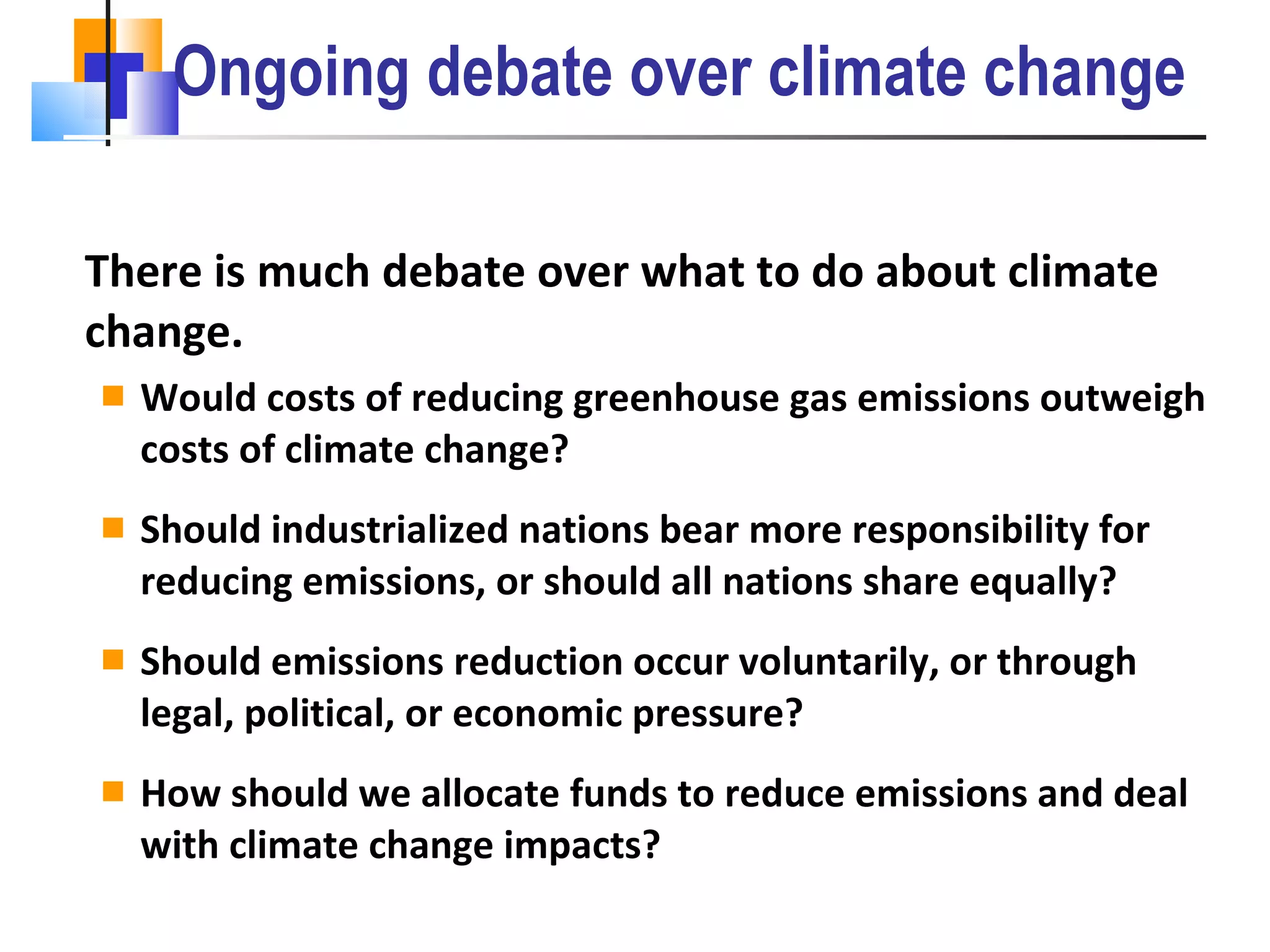 Ongoing debate over climate change There is much debate over what to do about climate change. Would costs of reducing greenhouse gas emissions outweigh costs of climate change? Should industrialized nations bear more responsibility for reducing emissions, or should all nations share equally? Should emissions reduction occur voluntarily, or through legal, political, or economic pressure? How should we allocate funds to reduce emissions and deal with climate change impacts? 
