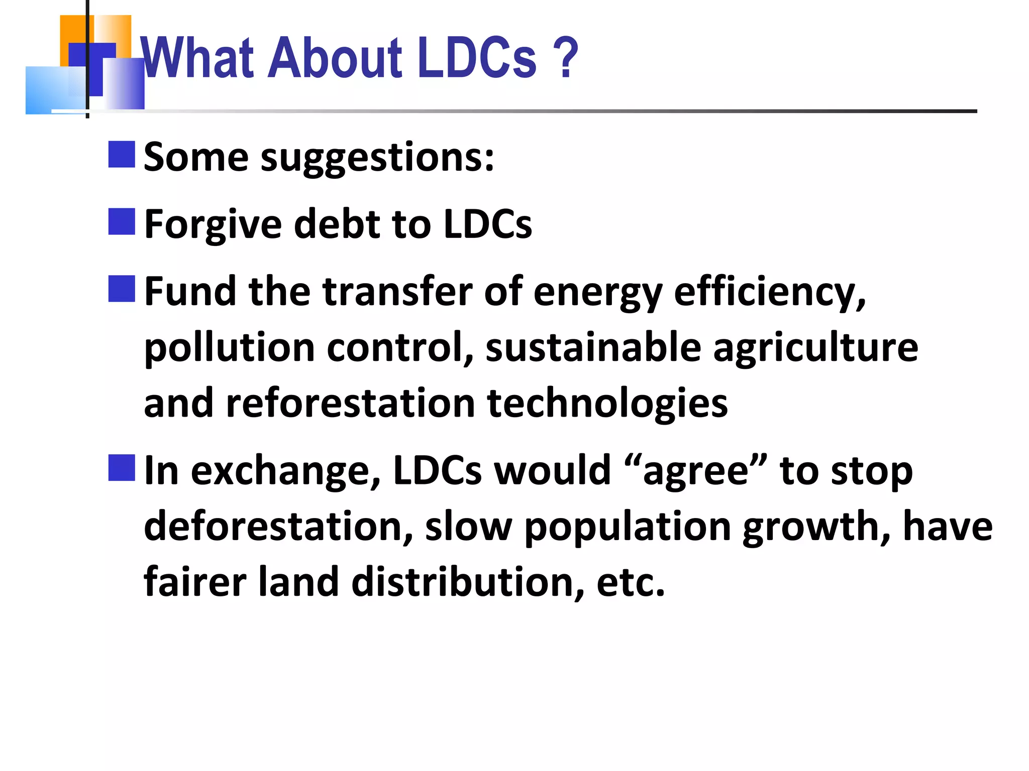 What About LDCs ? Some suggestions: Forgive debt to LDCs Fund the transfer of energy efficiency, pollution control, sustainable agriculture and reforestation technologies In exchange, LDCs would “agree” to stop deforestation, slow population growth, have fairer land distribution, etc. 