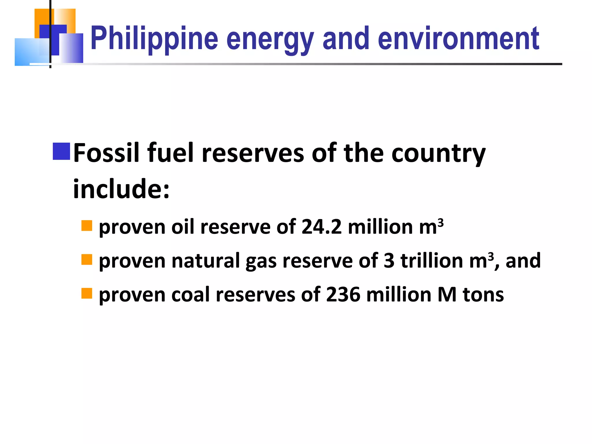 Philippine energy and environment Fossil fuel reserves of the country include: proven oil reserve of 24.2 million m 3 proven natural gas reserve of 3 trillion m 3 , and  proven coal reserves of 236 million M tons 
