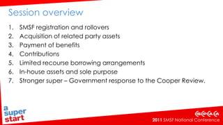 Session overview SMSF registration and rollovers Acquisition of related party assets Payment of benefits Contributions Limited recourse borrowing arrangements  In-house assets and sole purpose Stronger super – Government response to the Cooper Review.  