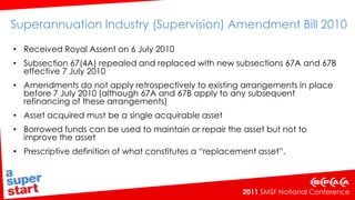 ATO approach… Real property – boundaries defined by its legal titleWhere assets are inseparable, or where there is an ancillary asset of a very small value, the ATO may treat the assets as a single asset for the purposes of s67ARepair/improvement/replacement asset - Tax Ruling TR 97/23In-house asset breach if legal title not transferred to the SMSF after the borrowing has ended   Key issues currently being discussed with Treasury as “priority technical issues”:Greater clarity around the meaning of single acquirable assetThe nature of the SMSF trustee’s interest in the holding trustIssues regarding improvements to the asset.  ATO Interpretative Decisions which are likely to be revised:ATO ID 2010/162 – borrowing from a related party on terms more favourable to the SMSFATO ID 2010/170 – third party guarantees.