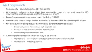 Still to come…Borrowing arrangement to be regarded as a financial product – only financial service providers with an AFSL will be able to offer these products   ITAA 1997 amendments - no CGT applicable at the time the last instalment is paid and the SMSF acquires the asset outrightCooper review recommendation 8.10 – borrowing provisions should be reviewed by Government in 2 years time.