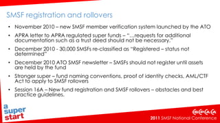 SMSF registration and rollovers  November 2010 – new SMSF member verification system launched by the ATOAPRA letter to APRA regulated super funds – “…requests for additional documentation such as a trust deed should not be necessary.” December 2010 - 30,000 SMSFs re-classified as “Registered – status not determined” December 2010 ATO SMSF newsletter – SMSFs should not register until assets are held by the fundStronger super – fund naming conventions, proof of identity checks, AML/CTF Act to apply to SMSF rollovers  Session 16A – New fund registration and SMSF rollovers – obstacles and best practice guidelines.   