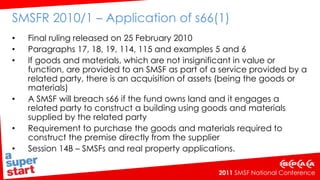 SMSFR 2010/1 – Application of s66(1)    Final ruling released on 25 February 2010Paragraphs 17, 18, 19, 114, 115 and examples 5 and 6If goods and materials, which are not insignificant in value or function, are provided to an SMSF as part of a service provided by a related party, there is an acquisition of assets (being the goods or materials)A SMSF will breach s66 if the fund owns land and it engages a related party to construct a building using goods and materials supplied by the related party Requirement to purchase the goods and materials required to construct the premise directly from the supplierSession 14B – SMSFs and real property applications.