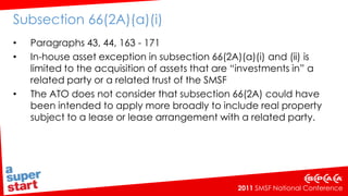 Subsection 66(2A)(a)(i) Paragraphs 43, 44, 163 - 171In-house asset exception in subsection 66(2A)(a)(i) and (ii) is limited to the acquisition of assets that are “investments in” a related party or a related trust of the SMSFThe ATO does not consider that subsection 66(2A) could have been intended to apply more broadly to include real property subject to a lease or lease arrangement with a related party.