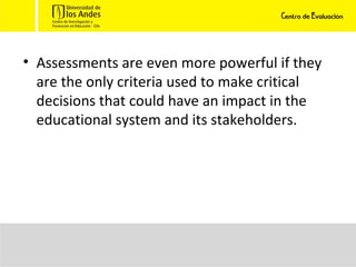 Assessments are even more powerful if they are the only criteria used to make critical decisions that could have an impact in the educational system and its stakeholders.  