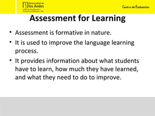 Assessment for Learning Assessment is formative in nature. It is used to improve the language learning process. It provides information about what students have to learn, how much they have learned, and what they need to do to improve. 