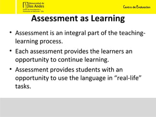 Assessment as Learning Assessment is an integral part of the teaching-learning process. Each assessment provides the learners an opportunity to continue learning. Assessment provides students with an opportunity to use the language in “real-life” tasks. 