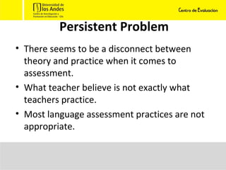 Persistent Problem There seems to be a disconnect between theory and practice when it comes to assessment. What teacher believe is not exactly what teachers practice. Most language assessment practices are not appropriate. 