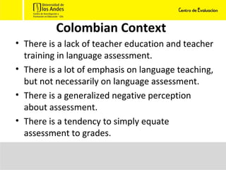 Colombian Context There is a lack of teacher education and teacher training in language assessment. There is a lot of emphasis on language teaching, but not necessarily on language assessment. There is a generalized negative perception about assessment. There is a tendency to simply equate assessment to grades. 
