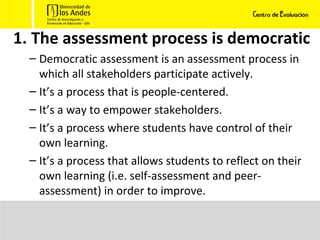 The assessment process is democratic Democratic assessment is an assessment process in which all stakeholders participate actively.  It’s a process that is people-centered.  It’s a way to empower stakeholders.  It’s a process where students have control of their own learning.  It’s a process that allows students to reflect on their own learning (i.e. self-assessment and peer-assessment) in order to improve.  