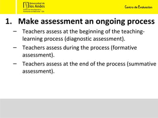 Make assessment an ongoing process Teachers assess at the beginning of the teaching-learning process (diagnostic assessment).  Teachers assess during the process (formative assessment). Teachers assess at the end of the process (summative assessment). 