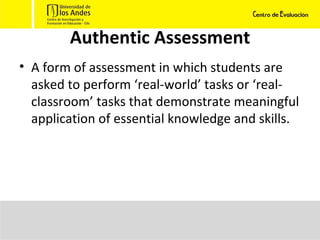 Authentic Assessment A form of assessment in which students are asked to perform ‘real-world’ tasks or ‘real-classroom’ tasks that demonstrate meaningful application of essential knowledge and skills. 