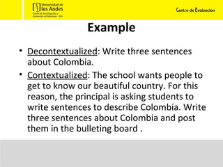 Example Decontextualized : Write three sentences about Colombia. Contextualized : The school wants people to get to know our beautiful country. For this reason, the principal is asking students to write sentences to describe Colombia. Write three sentences about Colombia and post them in the bulleting board .  