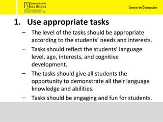 Use appropriate tasks The level of the tasks should be appropriate according to the students’ needs and interests. Tasks should reflect the students’ language level, age, interests, and cognitive development. The tasks should give all students the opportunity to demonstrate all their language knowledge and abilities. Tasks should be engaging and fun for students. 