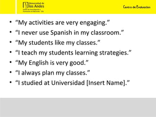 “ My activities are very engaging.” “ I never use Spanish in my classroom.” “ My students like my classes.” “ I teach my students learning strategies.” “ My English is very good.” “ I always plan my classes.” “ I studied at Universidad [Insert Name].” 