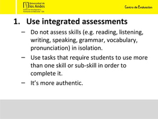 Use integrated assessments Do not assess skills (e.g. reading, listening, writing, speaking, grammar, vocabulary, pronunciation) in isolation. Use tasks that require students to use more than one skill or sub-skill in order to complete it. It’s more authentic. 