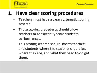 Have clear scoring procedures Teachers must have a clear systematic scoring scheme.  These scoring procedures should allow teachers to consistently score students’ performances.  This scoring scheme should inform teachers and students where the students should be, where they are, and what they need to do get there. 