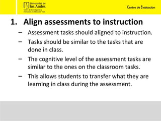 Align assessments to instruction Assessment tasks should aligned to instruction.  Tasks should be similar to the tasks that are done in class.  The cognitive level of the assessment tasks are similar to the ones on the classroom tasks. This allows students to transfer what they are learning in class during the assessment. 