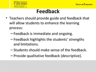 Feedback Teachers should provide guide and feedback that will allow students to enhance the learning process: Feedback is immediate and ongoing.  Feedback highlights the students’ strengths and limitations.  Students should make sense of the feedback. Provide qualitative feedback (descriptive).  