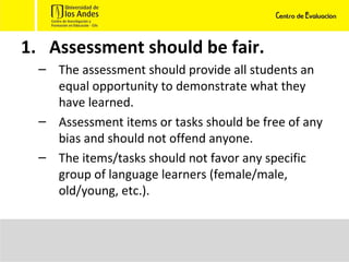 Assessment should be fair. The assessment should provide all students an equal opportunity to demonstrate what they have learned.  Assessment items or tasks should be free of any bias and should not offend anyone. The items/tasks should not favor any specific group of language learners (female/male, old/young, etc.).  