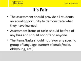 It’s Fair The assessment should provide all students an equal opportunity to demonstrate what they have learned.  Assessment items or tasks should be free of any bias and should not offend anyone. The items/tasks should not favor any specific group of language learners (female/male, old/young, etc.).  