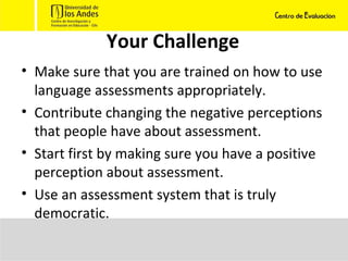 Your Challenge Make sure that you are trained on how to use language assessments appropriately. Contribute changing the negative perceptions that people have about assessment.  Start first by making sure you have a positive perception about assessment. Use an assessment system that is truly democratic.  