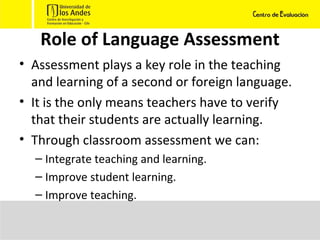 Role of Language Assessment Assessment plays a key role in the teaching and learning of a second or foreign language. It is the only means teachers have to verify that their students are actually learning. Through classroom assessment we can: Integrate teaching and learning. Improve student learning. Improve teaching. 