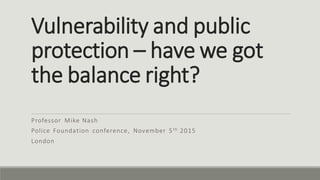 Vulnerability and public
protection – have we got
the balance right?
Professor Mike Nash
Police Foundation conference, November 5th 2015
London
 