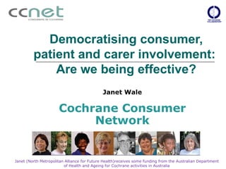 Democratising consumer,
         patient and carer involvement:
             Are we being effective?
                                             Janet Wale

                      Cochrane Consumer
                           Network


Janet (North Metropolitan Alliance for Future Health)receives some funding from the Australian Department
                         of Health and Ageing for Cochrane activities in Australia
 