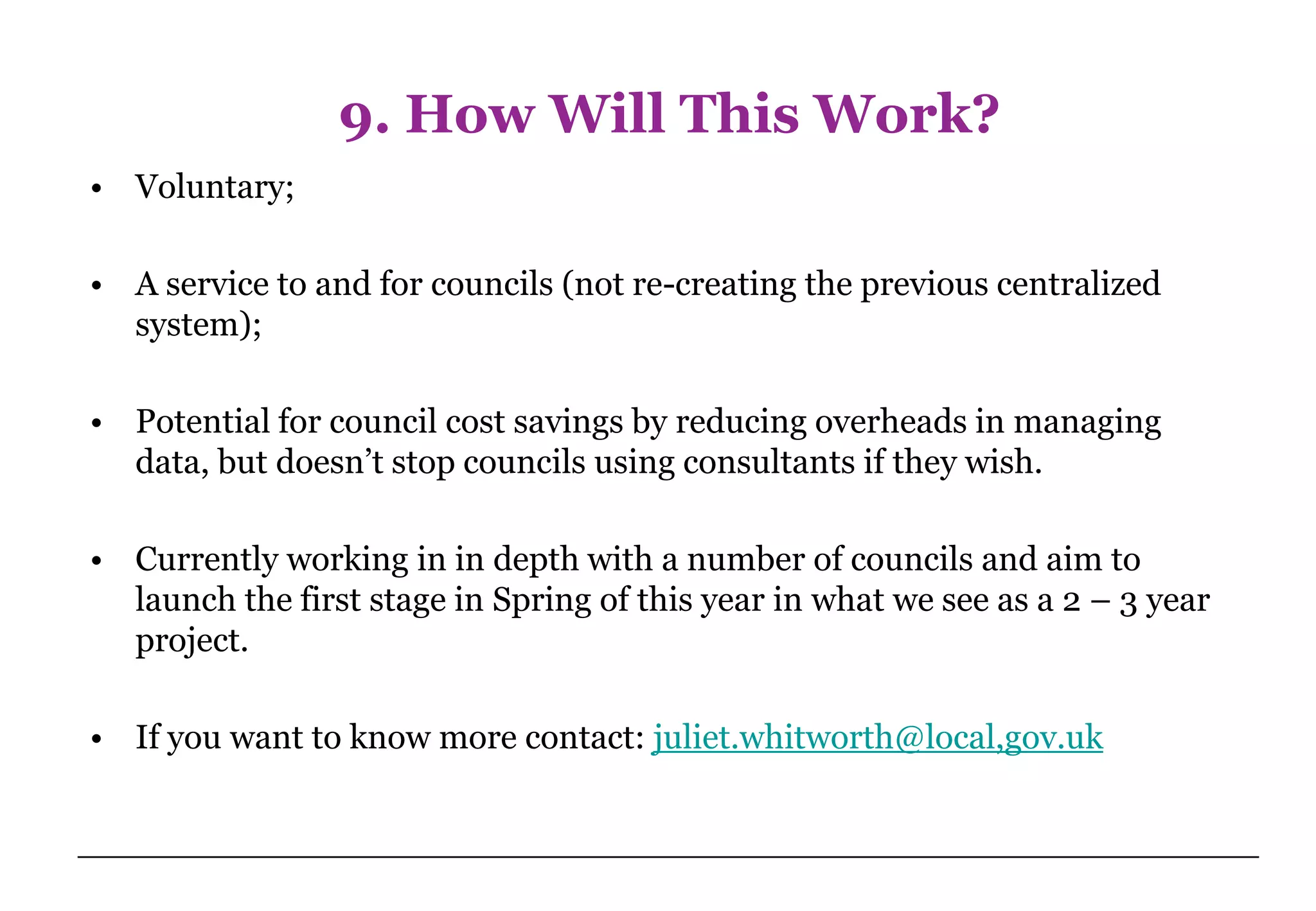 9. How Will This Work?
• Voluntary;

• A service to and for councils (not re-creating the previous centralized
  system);

• Potential for council cost savings by reducing overheads in managing
  data, but doesn’t stop councils using consultants if they wish.

• Currently working in in depth with a number of councils and aim to
  launch the first stage in Spring of this year in what we see as a 2 – 3 year
  project.

• If you want to know more contact: juliet.whitworth@local,gov.uk
 