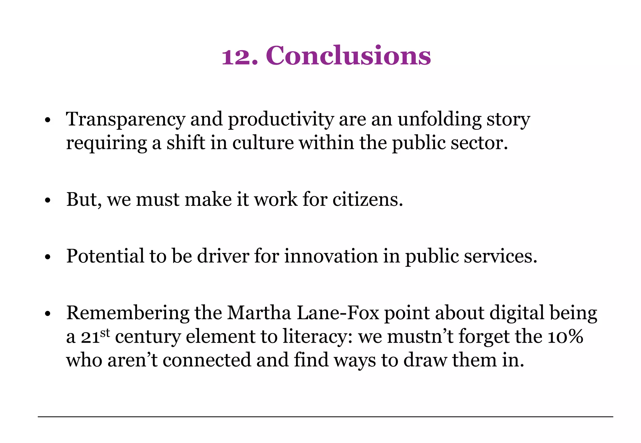 12. Conclusions

• Transparency and productivity are an unfolding story
  requiring a shift in culture within the public sector.

• But, we must make it work for citizens.

• Potential to be driver for innovation in public services.

• Remembering the Martha Lane-Fox point about digital being
  a 21st century element to literacy: we mustn’t forget the 10%
  who aren’t connected and find ways to draw them in.
 