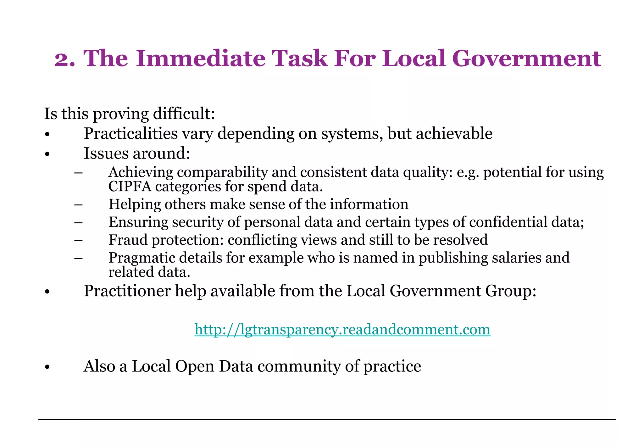 2. The Immediate Task For Local Government

Is this proving difficult:
•     Practicalities vary depending on systems, but achievable
•     Issues around:
     –      Achieving comparability and consistent data quality: e.g. potential for using
            CIPFA categories for spend data.
     –      Helping others make sense of the information
     –      Ensuring security of personal data and certain types of confidential data;
     –      Fraud protection: conflicting views and still to be resolved
     –      Pragmatic details for example who is named in publishing salaries and
            related data.
•        Practitioner help available from the Local Government Group:

                         http://lgtransparency.readandcomment.com

•        Also a Local Open Data community of practice
 