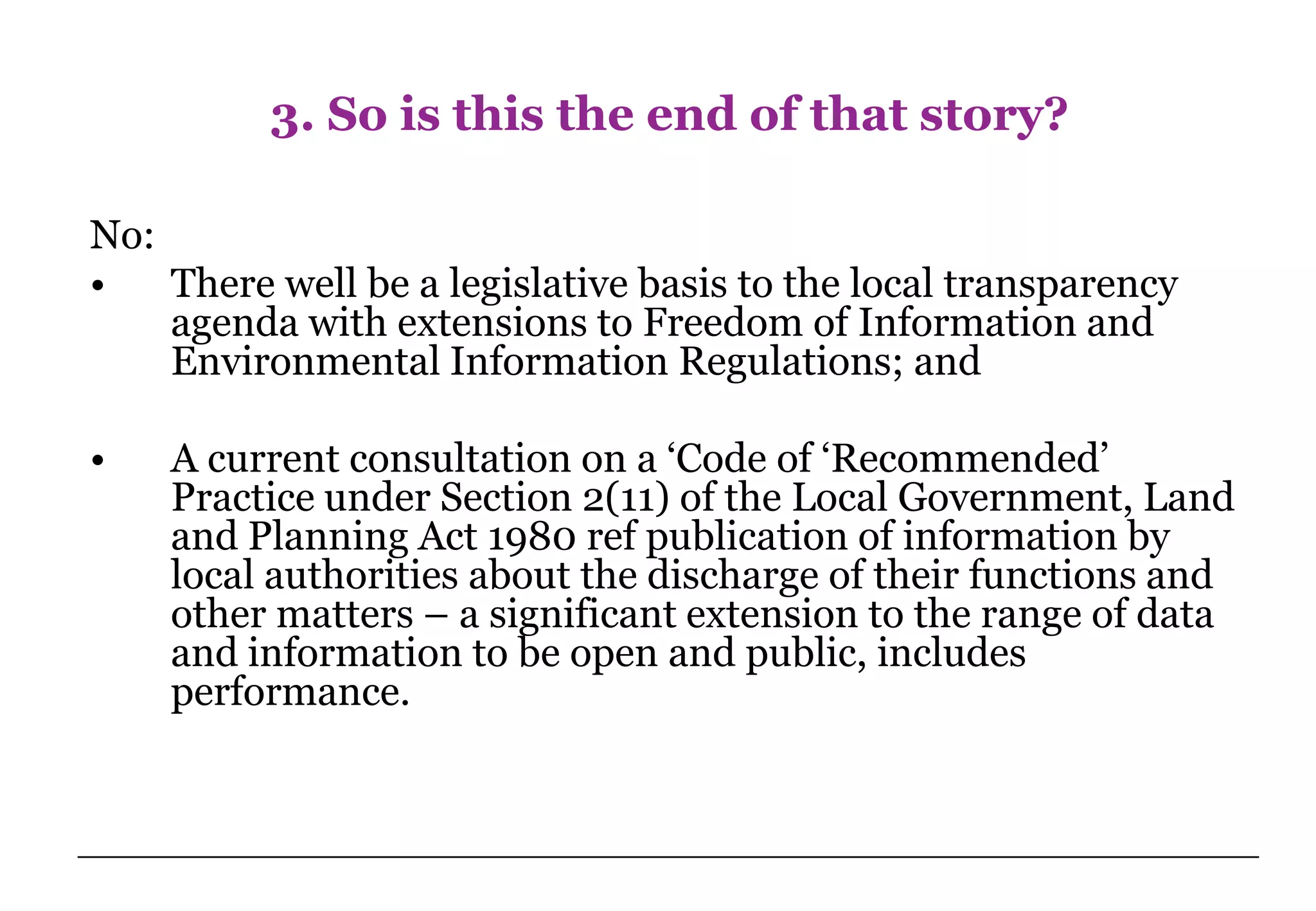 3. So is this the end of that story?

No:
•   There well be a legislative basis to the local transparency
    agenda with extensions to Freedom of Information and
    Environmental Information Regulations; and

•   A current consultation on a ‘Code of ‘Recommended’
    Practice under Section 2(11) of the Local Government, Land
    and Planning Act 1980 ref publication of information by
    local authorities about the discharge of their functions and
    other matters – a significant extension to the range of data
    and information to be open and public, includes
    performance.
 