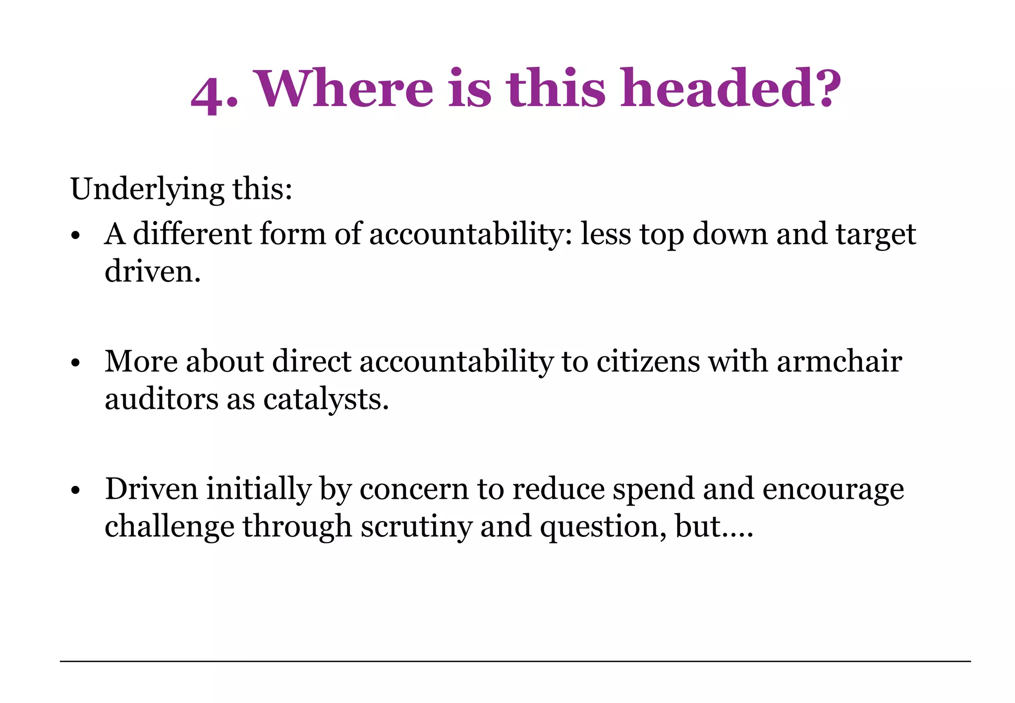 4. Where is this headed?
Underlying this:
• A different form of accountability: less top down and target
  driven.

• More about direct accountability to citizens with armchair
  auditors as catalysts.

• Driven initially by concern to reduce spend and encourage
  challenge through scrutiny and question, but….
 