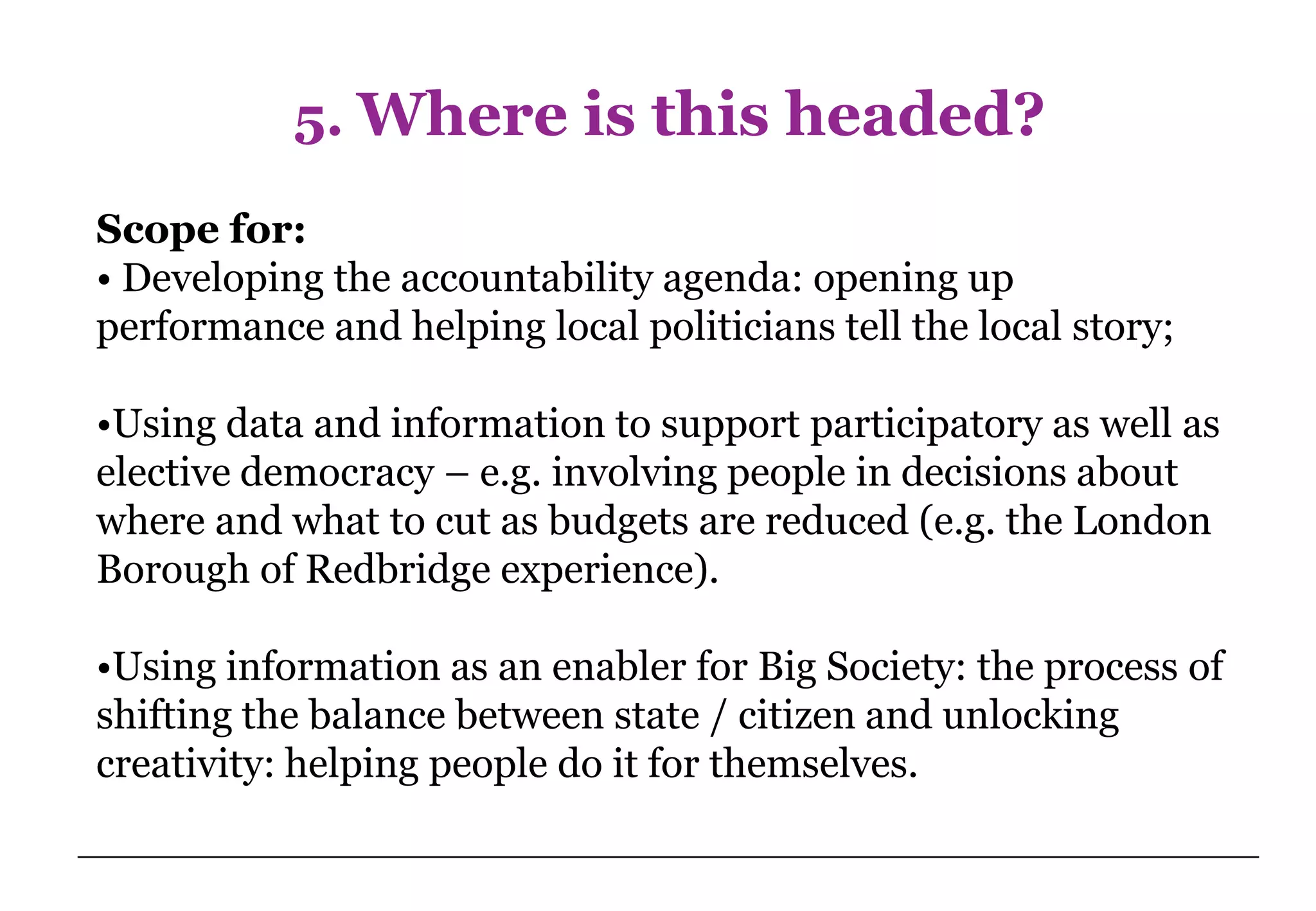 5. Where is this headed?
Scope for:
• Developing the accountability agenda: opening up
performance and helping local politicians tell the local story;

•Using data and information to support participatory as well as
elective democracy – e.g. involving people in decisions about
where and what to cut as budgets are reduced (e.g. the London
Borough of Redbridge experience).

•Using information as an enabler for Big Society: the process of
shifting the balance between state / citizen and unlocking
creativity: helping people do it for themselves.
 