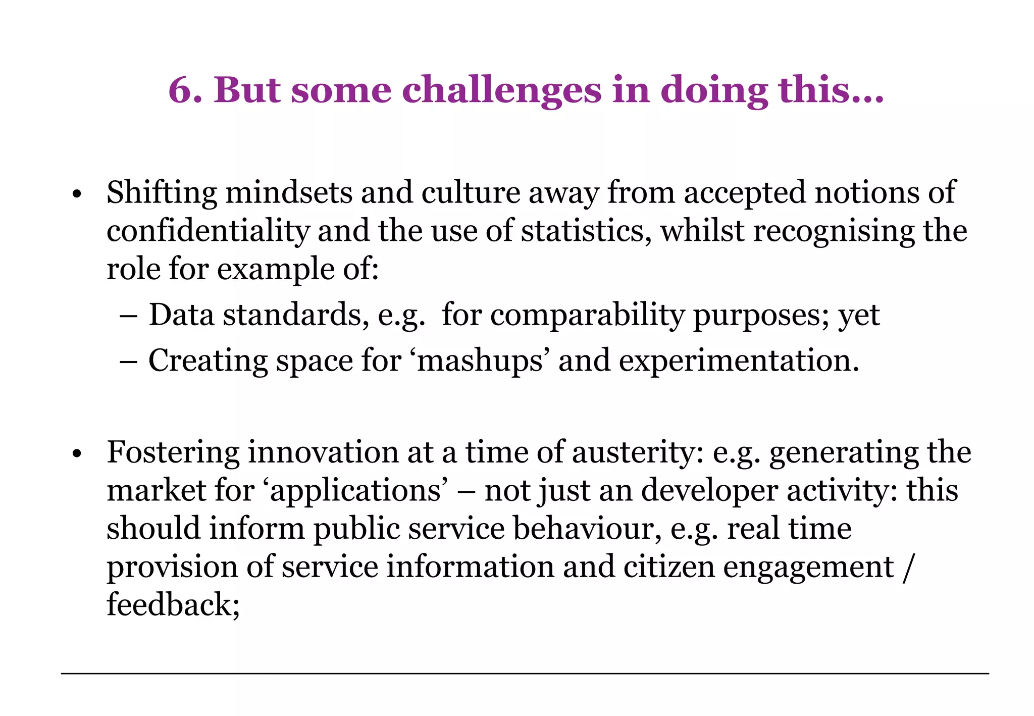 6. But some challenges in doing this…

• Shifting mindsets and culture away from accepted notions of
  confidentiality and the use of statistics, whilst recognising the
  role for example of:
   – Data standards, e.g. for comparability purposes; yet
   – Creating space for ‘mashups’ and experimentation.

• Fostering innovation at a time of austerity: e.g. generating the
  market for ‘applications’ – not just an developer activity: this
  should inform public service behaviour, e.g. real time
  provision of service information and citizen engagement /
  feedback;
 