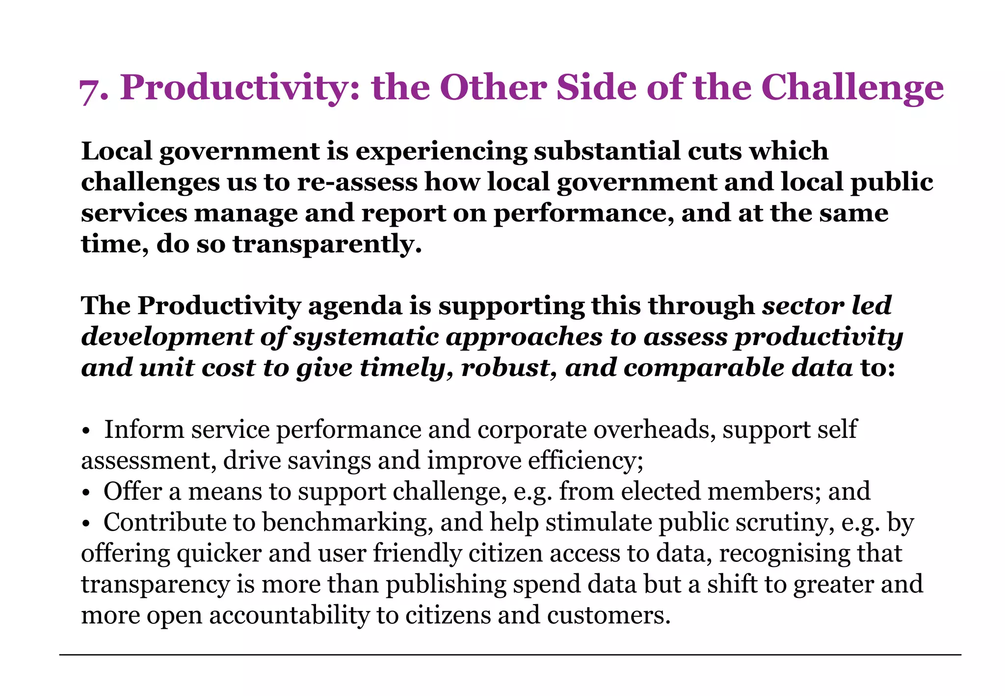 7. Productivity: the Other Side of the Challenge
Local government is experiencing substantial cuts which
challenges us to re-assess how local government and local public
services manage and report on performance, and at the same
time, do so transparently.

The Productivity agenda is supporting this through sector led
development of systematic approaches to assess productivity
and unit cost to give timely, robust, and comparable data to:

• Inform service performance and corporate overheads, support self
assessment, drive savings and improve efficiency;
• Offer a means to support challenge, e.g. from elected members; and
• Contribute to benchmarking, and help stimulate public scrutiny, e.g. by
offering quicker and user friendly citizen access to data, recognising that
transparency is more than publishing spend data but a shift to greater and
more open accountability to citizens and customers.
 