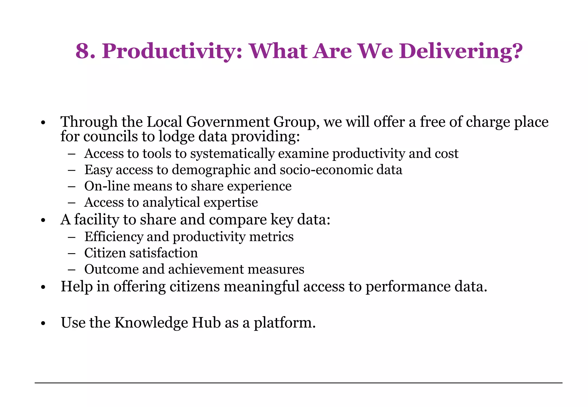 8. Productivity: What Are We Delivering?


• Through the Local Government Group, we will offer a free of charge place
  for councils to lodge data providing:
    –   Access to tools to systematically examine productivity and cost
    –   Easy access to demographic and socio-economic data
    –   On-line means to share experience
    –   Access to analytical expertise
• A facility to share and compare key data:
    – Efficiency and productivity metrics
    – Citizen satisfaction
    – Outcome and achievement measures
• Help in offering citizens meaningful access to performance data.

• Use the Knowledge Hub as a platform.
 