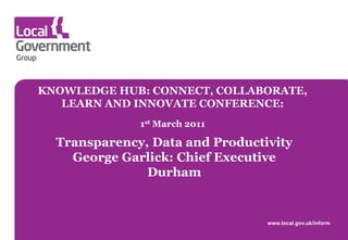 KNOWLEDGE HUB: CONNECT, COLLABORATE,
   LEARN AND INNOVATE CONFERENCE:
              1st March 2011

  Transparency, Data and Productivity
    George Garlick: Chief Executive
               Durham


                                 www.local.gov.uk/inform
 