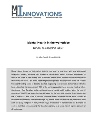 Mental Health in the workplace
Clinical or leadership issue?
By: LCol (Retd) S. Grenier MSC, CD

Mental illness knows no boundaries. Anyone, any age, at any time, with any educational
background, working anywhere, can experience mental health issues. It is often experienced by
those in the prime of their working lives. Combined, mental health problems are the leading cause
of disability in Canada. The World Health Organization predicts that depression alone will become
the second leading cause of disability by 2020 surpassing heart disease. Conservative estimates
have established that approximately 10% of the working population have a mental health problem.
One in every four Canadian workers will experience a mental health problem within the next 12
months and 500,000 are absent from the job every day for psychiatric reasons. From construction
site to shop floor, retail outlet to law firm, front-line workers to senior officers, small business to
multinational corporation, small town to large city, mental health issues have the potential to affect
each and every workplace in many different ways. The realities of mental illness and its impact on
work on individual companies and the Canadian economy as a whole make it a prime concern for
all businesses.

 